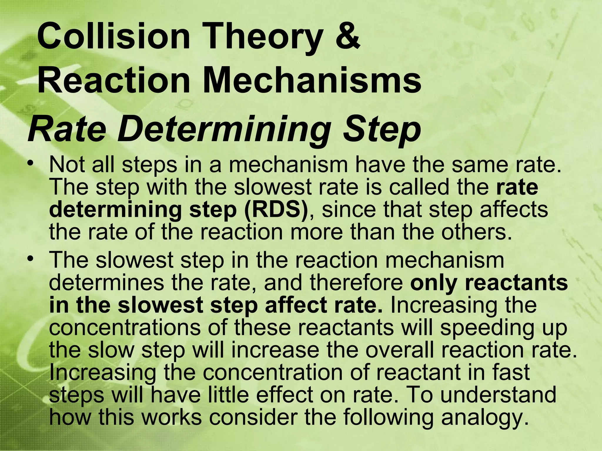 Collision Theory &
Reaction Mechanisms
Rate Determining Step
• Not all steps in a mechanism have the same rate.
  The step with the slowest rate is called the rate
  determining step (RDS), since that step affects
  the rate of the reaction more than the others.
• The slowest step in the reaction mechanism
  determines the rate, and therefore only reactants
  in the slowest step affect rate. Increasing the
  concentrations of these reactants will speeding up
  the slow step will increase the overall reaction rate.
  Increasing the concentration of reactant in fast
  steps will have little effect on rate. To understand
  how this works consider the following analogy.
 