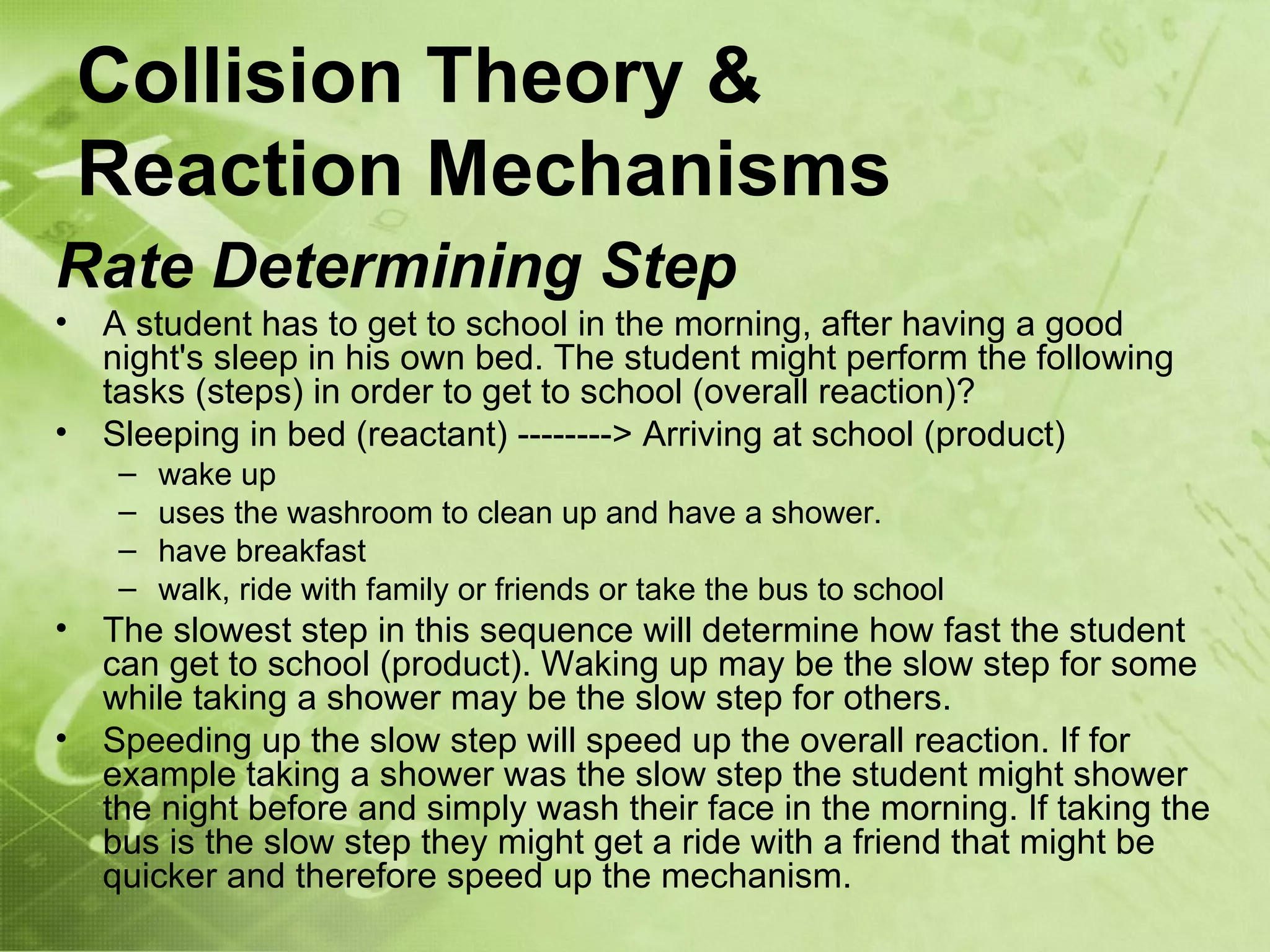 Collision Theory &
    Reaction Mechanisms
Rate Determining Step
•   A student has to get to school in the morning, after having a good
    night's sleep in his own bed. The student might perform the following
    tasks (steps) in order to get to school (overall reaction)?
•   Sleeping in bed (reactant) --------> Arriving at school (product)
     –   wake up
     –   uses the washroom to clean up and have a shower.
     –   have breakfast
     –   walk, ride with family or friends or take the bus to school
•   The slowest step in this sequence will determine how fast the student
    can get to school (product). Waking up may be the slow step for some
    while taking a shower may be the slow step for others.
•   Speeding up the slow step will speed up the overall reaction. If for
    example taking a shower was the slow step the student might shower
    the night before and simply wash their face in the morning. If taking the
    bus is the slow step they might get a ride with a friend that might be
    quicker and therefore speed up the mechanism.
 