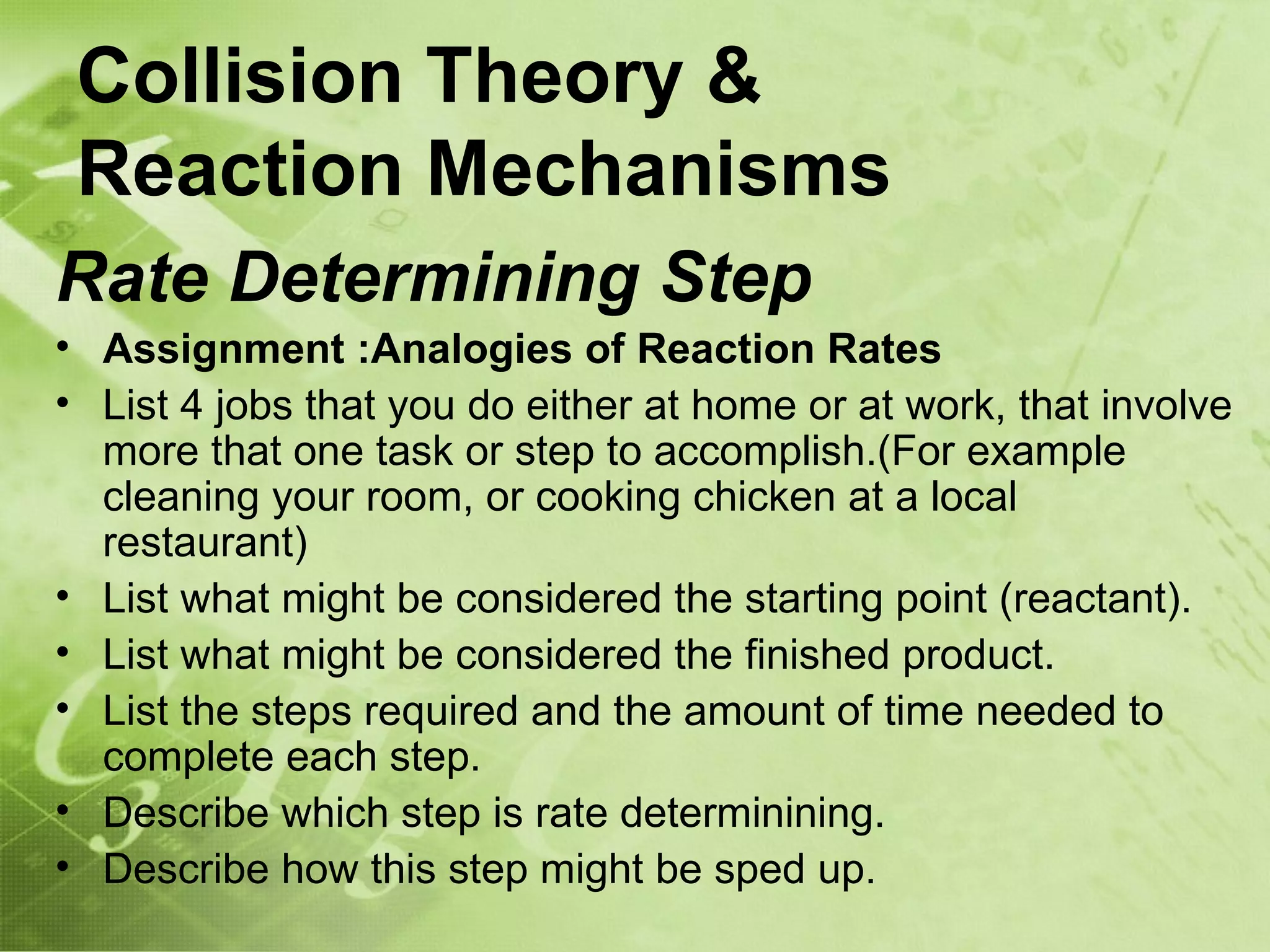 Collision Theory &
 Reaction Mechanisms
Rate Determining Step
• Assignment :Analogies of Reaction Rates
• List 4 jobs that you do either at home or at work, that involve
  more that one task or step to accomplish.(For example
  cleaning your room, or cooking chicken at a local
  restaurant)
• List what might be considered the starting point (reactant).
• List what might be considered the finished product.
• List the steps required and the amount of time needed to
  complete each step.
• Describe which step is rate determinining.
• Describe how this step might be sped up.
 