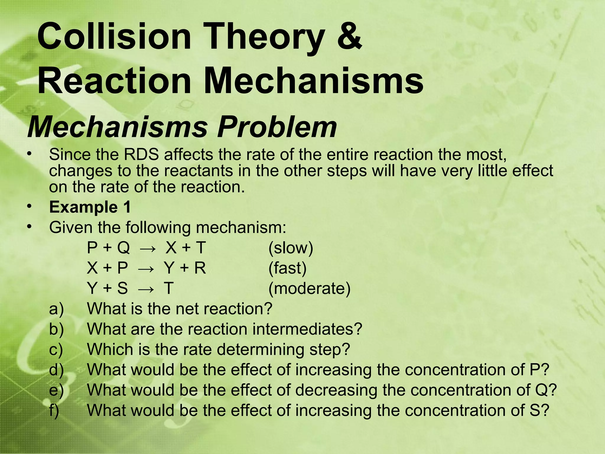 Collision Theory &
    Reaction Mechanisms
Mechanisms Problem
•   Since the RDS affects the rate of the entire reaction the most,
    changes to the reactants in the other steps will have very little effect
    on the rate of the reaction.
•   Example 1
•   Given the following mechanism:
         P+Q → X+T                (slow)
         X+P → Y+R                (fast)
         Y+S → T                  (moderate)
    a) What is the net reaction?
    b) What are the reaction intermediates?
    c) Which is the rate determining step?
    d) What would be the effect of increasing the concentration of P?
    e) What would be the effect of decreasing the concentration of Q?
    f)   What would be the effect of increasing the concentration of S?
 