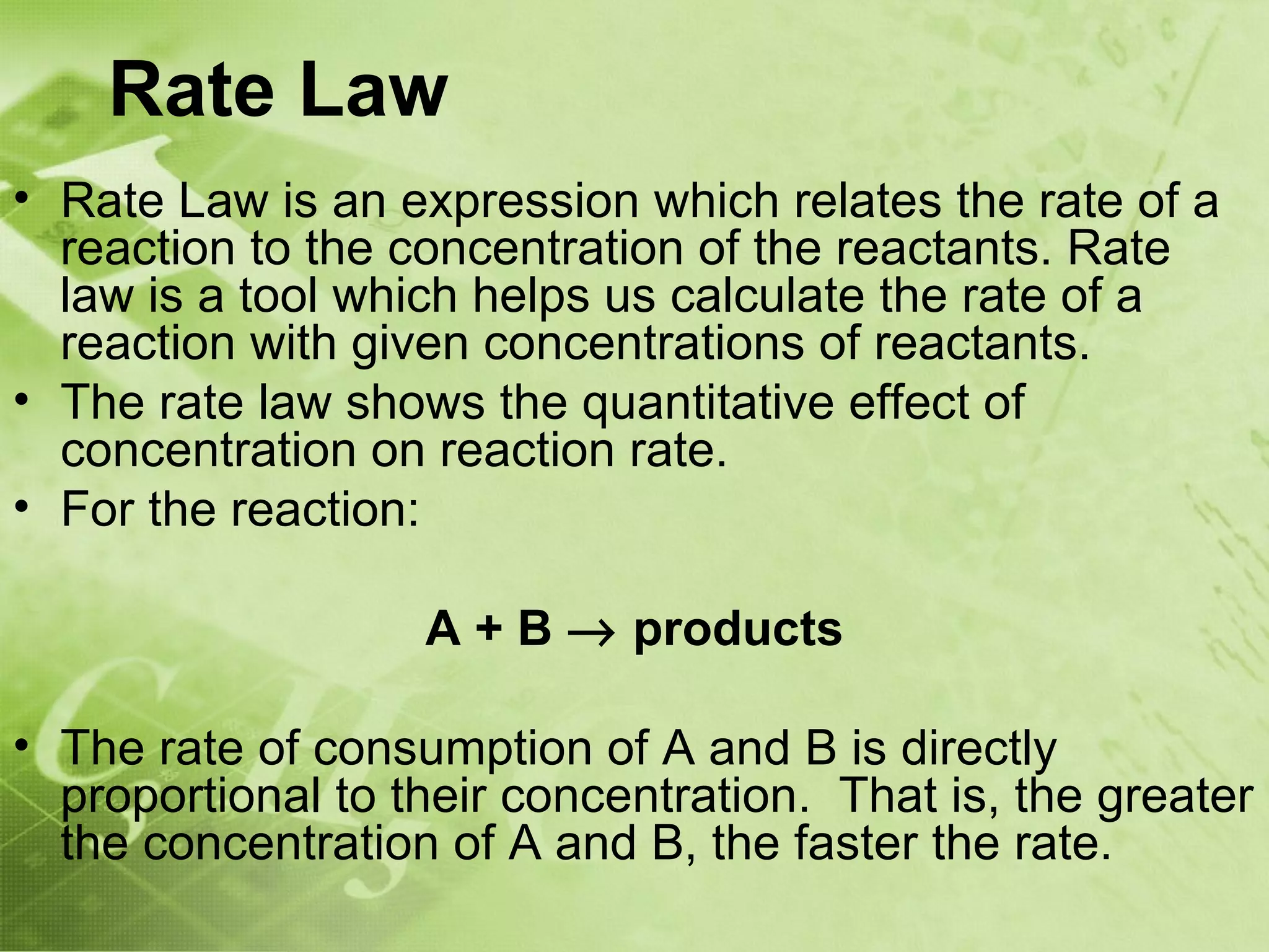 Rate Law
• Rate Law is an expression which relates the rate of a
  reaction to the concentration of the reactants. Rate
  law is a tool which helps us calculate the rate of a
  reaction with given concentrations of reactants.
• The rate law shows the quantitative effect of
  concentration on reaction rate.
• For the reaction:

                   A + B → products

• The rate of consumption of A and B is directly
  proportional to their concentration. That is, the greater
  the concentration of A and B, the faster the rate.
 