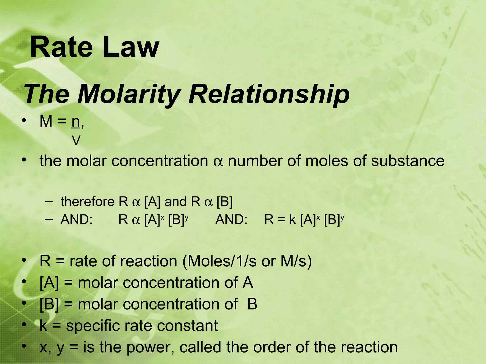 Rate Law
The Molarity Relationship
• M = n,
        V
• the molar concentration α number of moles of substance

    – therefore R α [A] and R α [B]
    – AND:      R α [A]x [B]y   AND:   R = k [A]x [B]y


•   R = rate of reaction (Moles/1/s or M/s)
•   [A] = molar concentration of A
•   [B] = molar concentration of B
•   k = specific rate constant
•   x, y = is the power, called the order of the reaction
 