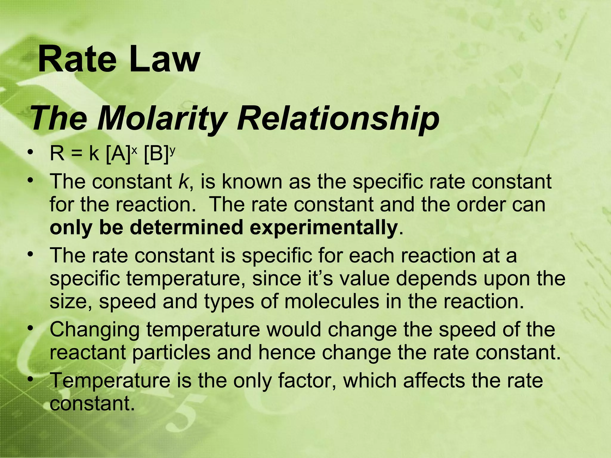 Rate Law
The Molarity Relationship
• R = k [A]x [B]y
• The constant k, is known as the specific rate constant
  for the reaction. The rate constant and the order can
  only be determined experimentally.
• The rate constant is specific for each reaction at a
  specific temperature, since it’s value depends upon the
  size, speed and types of molecules in the reaction.
• Changing temperature would change the speed of the
  reactant particles and hence change the rate constant.
• Temperature is the only factor, which affects the rate
  constant.
 