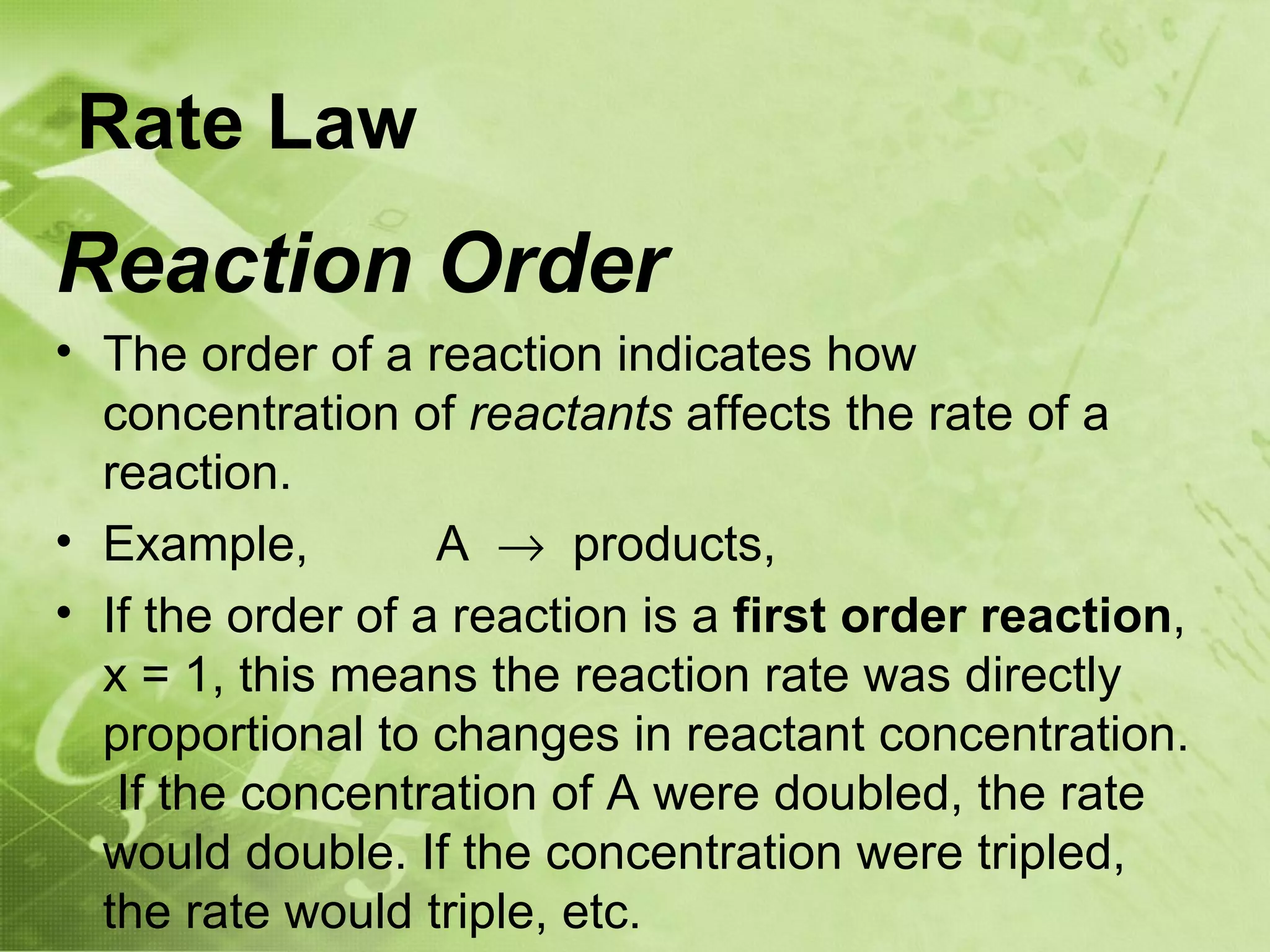 Rate Law
Reaction Order
• The order of a reaction indicates how
  concentration of reactants affects the rate of a
  reaction.
• Example,         A → products,
• If the order of a reaction is a first order reaction,
  x = 1, this means the reaction rate was directly
  proportional to changes in reactant concentration.
   If the concentration of A were doubled, the rate
  would double. If the concentration were tripled,
  the rate would triple, etc.
 