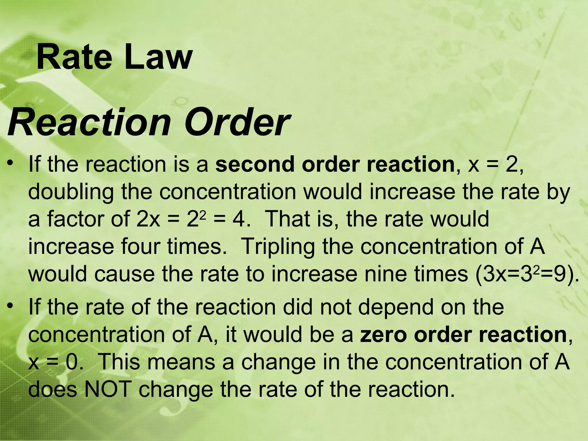 Rate Law
Reaction Order
• If the reaction is a second order reaction, x = 2,
  doubling the concentration would increase the rate by
  a factor of 2x = 22 = 4. That is, the rate would
  increase four times. Tripling the concentration of A
  would cause the rate to increase nine times (3x=32=9).
• If the rate of the reaction did not depend on the
  concentration of A, it would be a zero order reaction,
  x = 0. This means a change in the concentration of A
  does NOT change the rate of the reaction.
 