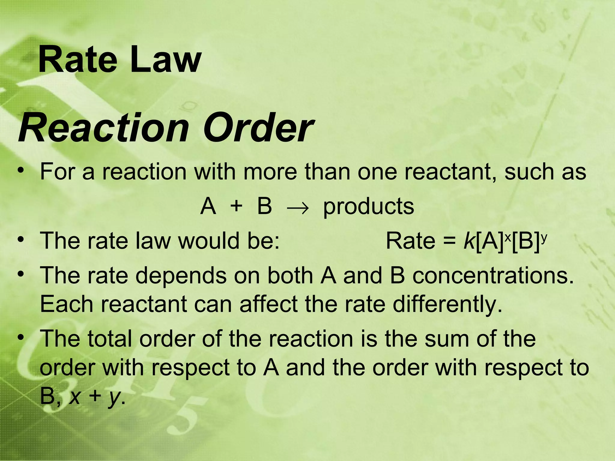 Rate Law
Reaction Order
• For a reaction with more than one reactant, such as
                  A + B → products
• The rate law would be:             Rate = k[A]x[B]y
• The rate depends on both A and B concentrations.
  Each reactant can affect the rate differently.
• The total order of the reaction is the sum of the
  order with respect to A and the order with respect to
  B, x + y.
 
