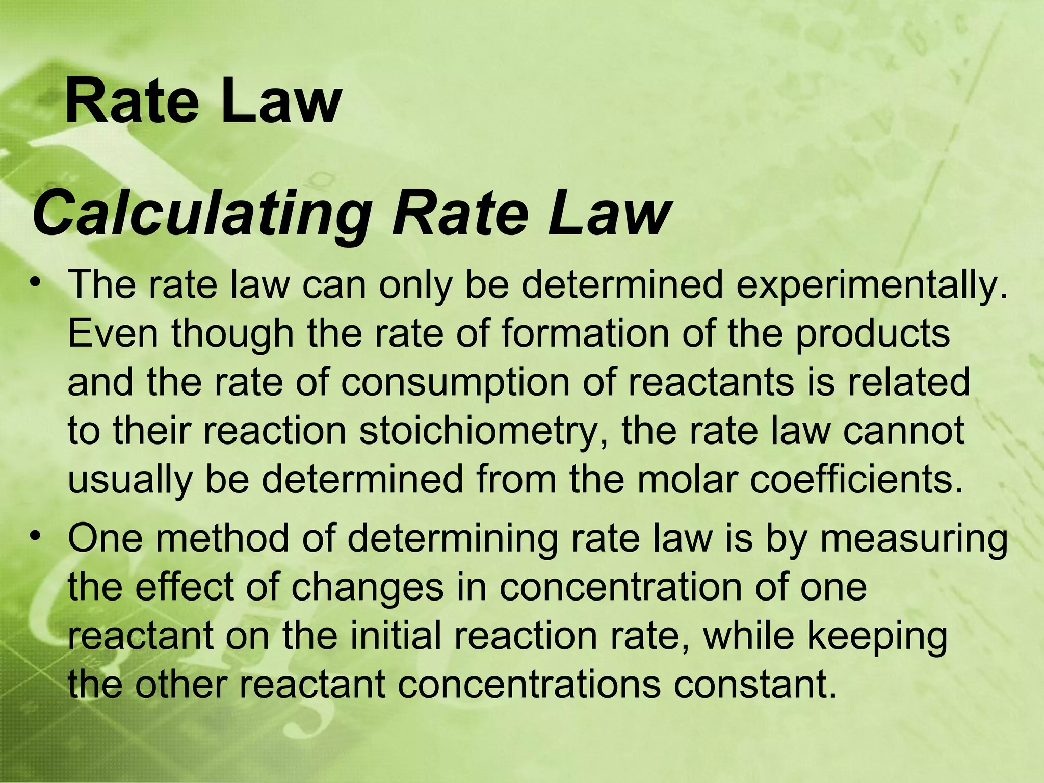 Rate Law
Calculating Rate Law
• The rate law can only be determined experimentally.
  Even though the rate of formation of the products
  and the rate of consumption of reactants is related
  to their reaction stoichiometry, the rate law cannot
  usually be determined from the molar coefficients.
• One method of determining rate law is by measuring
  the effect of changes in concentration of one
  reactant on the initial reaction rate, while keeping
  the other reactant concentrations constant.
 