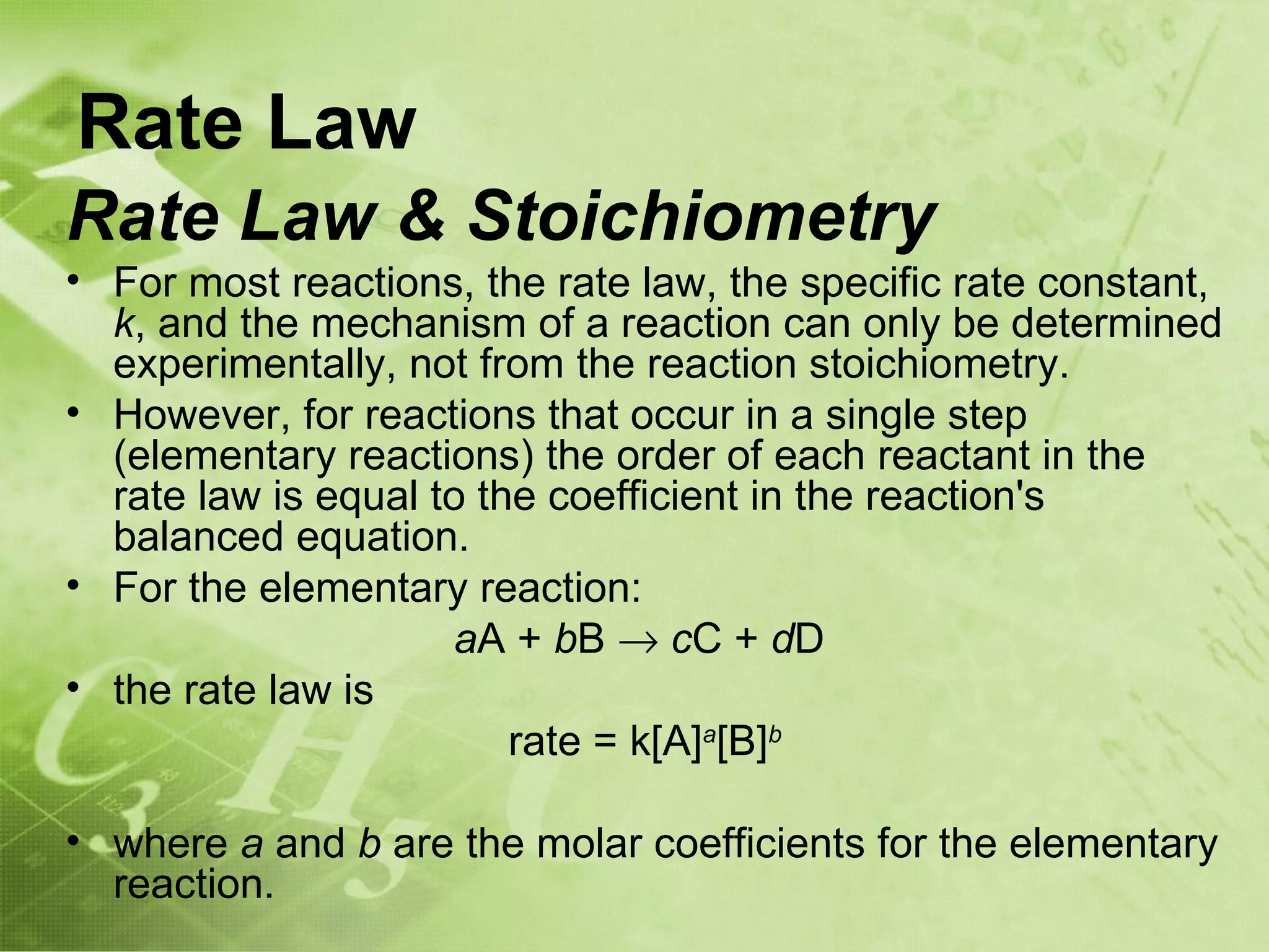 Rate Law
Rate Law & Stoichiometry
• For most reactions, the rate law, the specific rate constant,
  k, and the mechanism of a reaction can only be determined
  experimentally, not from the reaction stoichiometry.
• However, for reactions that occur in a single step
  (elementary reactions) the order of each reactant in the
  rate law is equal to the coefficient in the reaction's
  balanced equation.
• For the elementary reaction:
                     aA + bB → cC + dD
• the rate law is
                         rate = k[A]a[B]b

• where a and b are the molar coefficients for the elementary
  reaction.
 