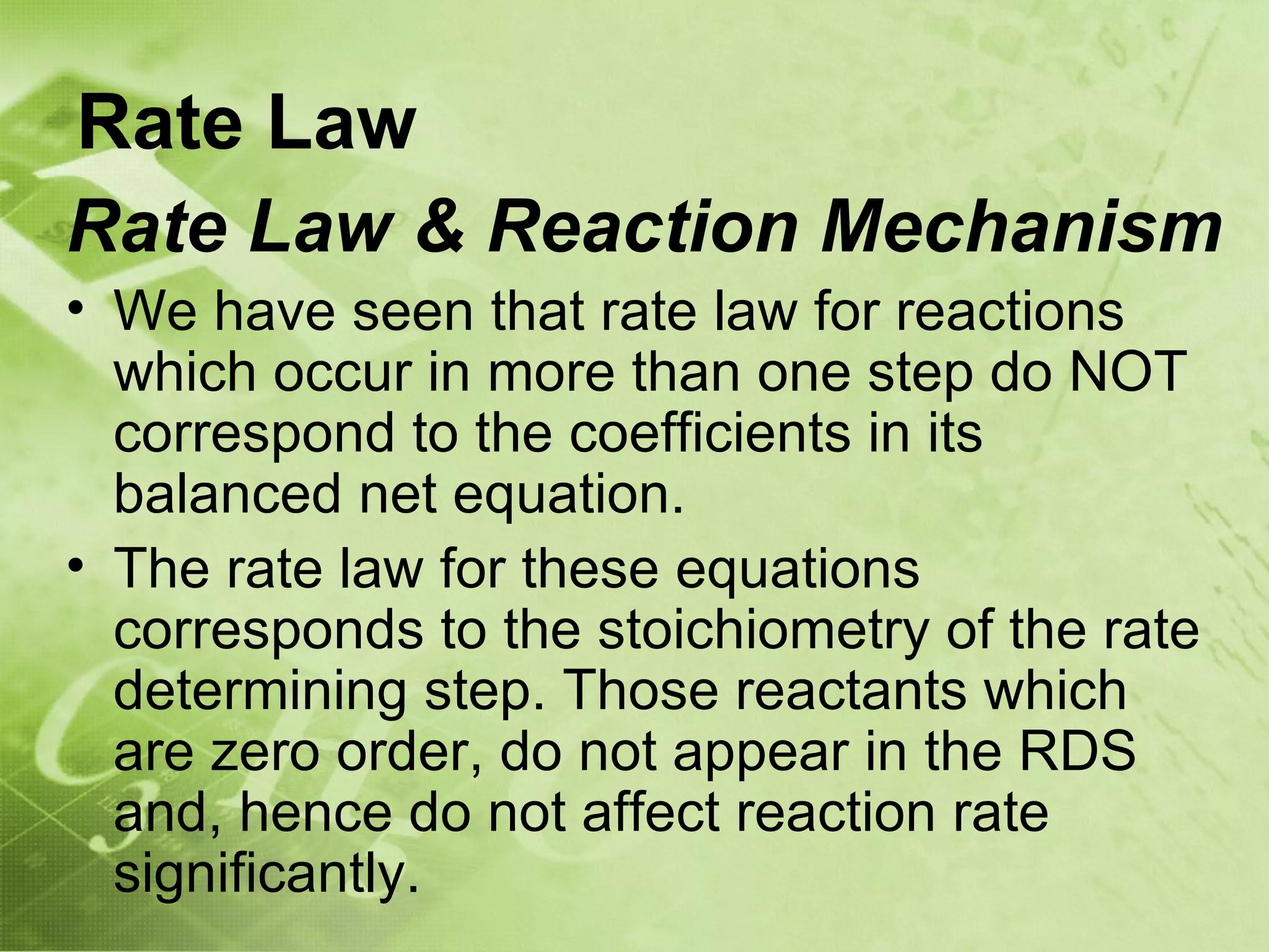 Rate Law
Rate Law & Reaction Mechanism
• We have seen that rate law for reactions
  which occur in more than one step do NOT
  correspond to the coefficients in its
  balanced net equation.
• The rate law for these equations
  corresponds to the stoichiometry of the rate
  determining step. Those reactants which
  are zero order, do not appear in the RDS
  and, hence do not affect reaction rate
  significantly.
 