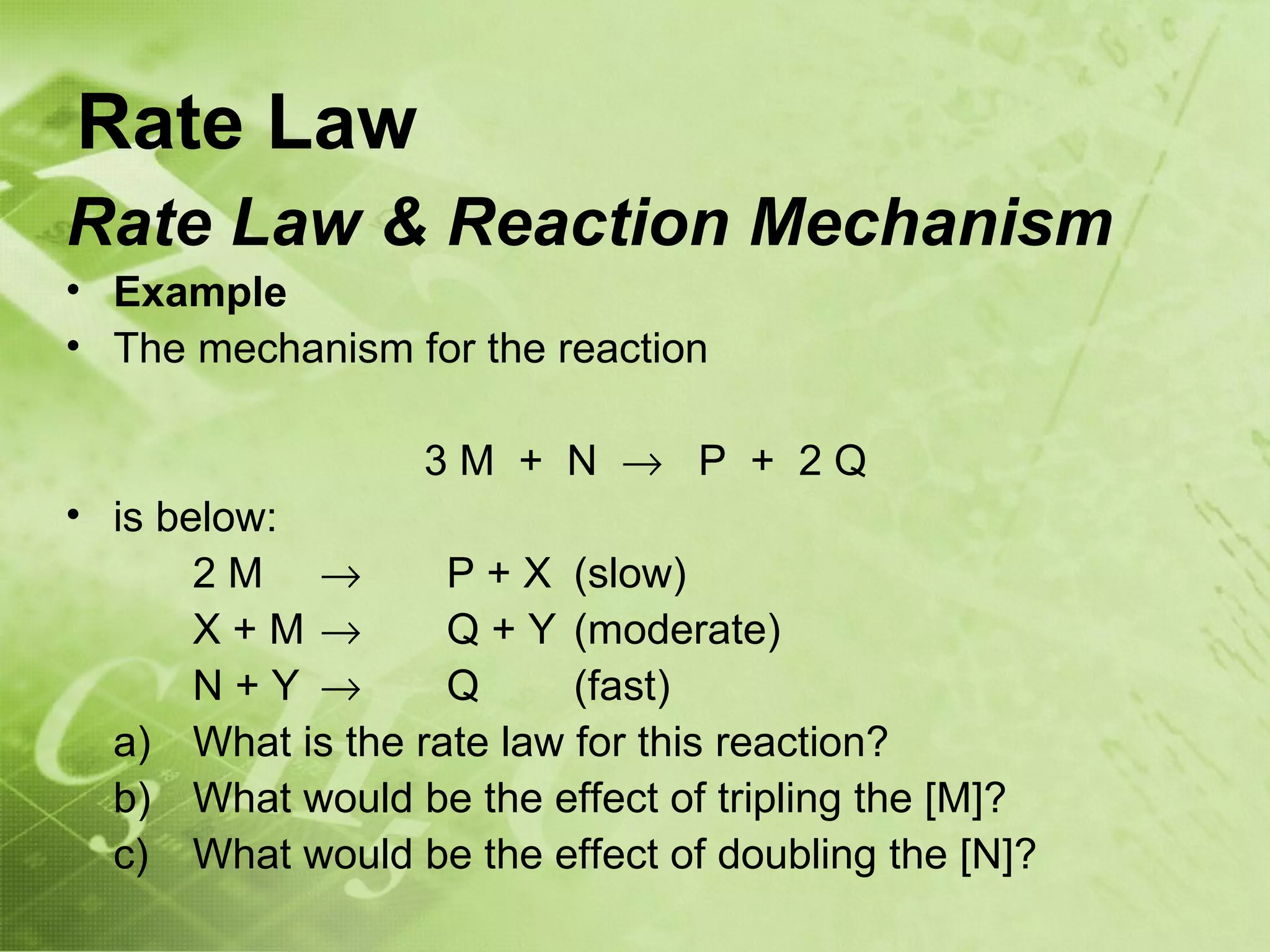 Rate Law
Rate Law & Reaction Mechanism
• Example
• The mechanism for the reaction

                  3M + N → P + 2Q
• is below:
       2M →        P + X (slow)
       X+M→        Q + Y (moderate)
       N+Y →       Q      (fast)
  a) What is the rate law for this reaction?
  b) What would be the effect of tripling the [M]?
  c) What would be the effect of doubling the [N]?
 
