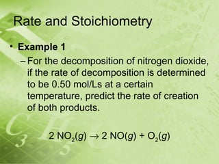 Rate and Stoichiometry
• Example 1
  – For the decomposition of nitrogen dioxide,
    if the rate of decomposition is determined
    to be 0.50 mol/Ls at a certain
    temperature, predict the rate of creation
    of both products.

         2 NO2(g) → 2 NO(g) + O2(g)
 