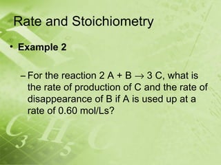 Rate and Stoichiometry
• Example 2

  – For the reaction 2 A + B → 3 C, what is
    the rate of production of C and the rate of
    disappearance of B if A is used up at a
    rate of 0.60 mol/Ls?
 