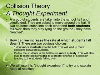 Collision Theory
A Thought Experiment
• A group of students are taken into the school hall and
  blindfolded. They are asked to move around the hall. If
  two students crash into each other and both students
  fall over, then they stay lying on the ground - they have
  "reacted".

• How can we increase the rate at which students fall
  down? There are two obvious choices:
   – 1) Put more students into the hall. This will lead to more
     collisions between students.
   – 2) Ask the students in the hall to run more quickly. This will also
     lead to more collisions and to a greater chance of a collision
     leading to the students falling over.

• We will use this "thought experiment" to try and explain
  rates of reaction.
 