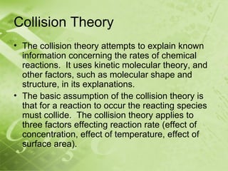 Collision Theory
• The collision theory attempts to explain known
  information concerning the rates of chemical
  reactions. It uses kinetic molecular theory, and
  other factors, such as molecular shape and
  structure, in its explanations.
• The basic assumption of the collision theory is
  that for a reaction to occur the reacting species
  must collide. The collision theory applies to
  three factors effecting reaction rate (effect of
  concentration, effect of temperature, effect of
  surface area).
 