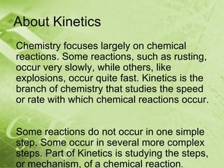 About Kinetics
Chemistry focuses largely on chemical
reactions. Some reactions, such as rusting,
occur very slowly, while others, like
explosions, occur quite fast. Kinetics is the
branch of chemistry that studies the speed
or rate with which chemical reactions occur.


Some reactions do not occur in one simple
step. Some occur in several more complex
steps. Part of Kinetics is studying the steps,
or mechanism, of a chemical reaction.
 
