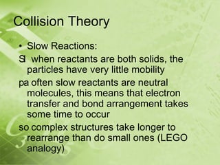 Collision Theory
• Slow Reactions:
Sl when reactants are both solids, the
  particles have very little mobility
pa often slow reactants are neutral
  molecules, this means that electron
  transfer and bond arrangement takes
  some time to occur
so complex structures take longer to
  rearrange than do small ones (LEGO
  analogy)
 