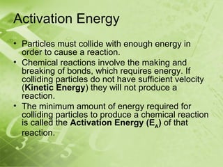 Activation Energy
• Particles must collide with enough energy in
  order to cause a reaction.
• Chemical reactions involve the making and
  breaking of bonds, which requires energy. If
  colliding particles do not have sufficient velocity
  (Kinetic Energy) they will not produce a
  reaction.
• The minimum amount of energy required for
  colliding particles to produce a chemical reaction
  is called the Activation Energy (EA) of that
  reaction.
 