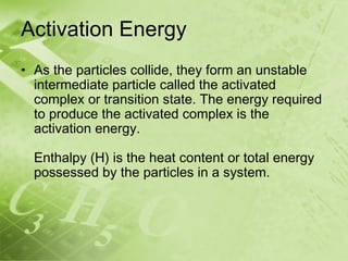 Activation Energy
• As the particles collide, they form an unstable
  intermediate particle called the activated
  complex or transition state. The energy required
  to produce the activated complex is the
  activation energy.

  Enthalpy (H) is the heat content or total energy
  possessed by the particles in a system.
 