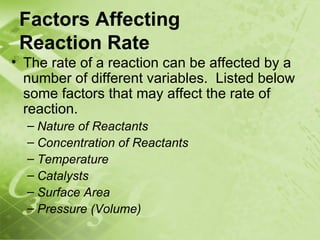 Factors Affecting
 Reaction Rate
• The rate of a reaction can be affected by a
  number of different variables. Listed below
  some factors that may affect the rate of
  reaction.
  – Nature of Reactants
  – Concentration of Reactants
  – Temperature
  – Catalysts
  – Surface Area
  – Pressure (Volume)
 