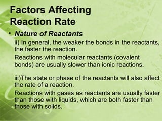 Factors Affecting
Reaction Rate
• Nature of Reactants
    ii) In general, the weaker the bonds in the reactants,
    the faster the reaction.
    Reactions with molecular reactants (covalent
    bonds) are usually slower than ionic reactions.

    iii)The state or phase of the reactants will also affect
    the rate of a reaction.
    Reactions with gases as reactants are usually faster
    than those with liquids, which are both faster than
    those with solids.
 
 