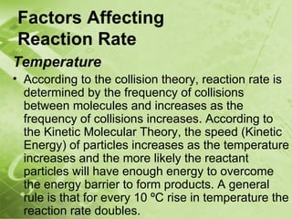 Factors Affecting
Reaction Rate
Temperature
• According to the collision theory, reaction rate is
  determined by the frequency of collisions
  between molecules and increases as the
  frequency of collisions increases. According to
  the Kinetic Molecular Theory, the speed (Kinetic
  Energy) of particles increases as the temperature
  increases and the more likely the reactant
  particles will have enough energy to overcome
  the energy barrier to form products. A general
  rule is that for every 10 ºC rise in temperature the
  reaction rate doubles.
 