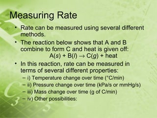 Measuring Rate
 • Rate can be measured using several different
   methods.
 • The reaction below shows that A and B
   combine to form C and heat is given off:
               A(s) + B(l) → C(g) + heat
 • In this reaction, rate can be measured in
   terms of several different properties:
   –   i) Temperature change over time (°C/min)
   –   ii) Pressure change over time (kPa/s or mmHg/s)
   –   iii) Mass change over time (g of C/min)
   –   iv) Other possibilities:
 