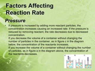 Factors Affecting
Reaction Rate
Pressure
•   If pressure is increased by adding more reactant particles, the
    concentration increases causing an increased rate. If the pressure is
    reduced by removing reactant, the rate decreases due to decreased
    concentration.
    If you decrease the volume of a container without changing the
    number of particles in the container, as in figure c in the diagram
    below, the concentration of the reactants increases.
    If you increase the volume of a container without changing the number
    of particles, as in figure a in the diagram above, the concentration of
    the reactants decreases.
 