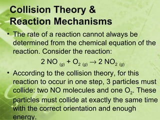 Collision Theory &
Reaction Mechanisms
• The rate of a reaction cannot always be
  determined from the chemical equation of the
  reaction. Consider the reaction:
           2 NO (g) + O2 (g) → 2 NO2 (g)
• According to the collision theory, for this
  reaction to occur in one step, 3 particles must
  collide: two NO molecules and one O2. These
  particles must collide at exactly the same time
  with the correct orientation and enough
  energy.
 