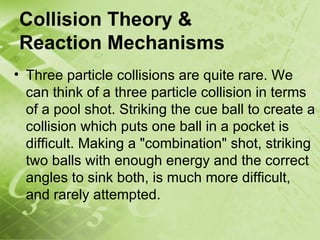 Collision Theory &
Reaction Mechanisms
• Three particle collisions are quite rare. We
  can think of a three particle collision in terms
  of a pool shot. Striking the cue ball to create a
  collision which puts one ball in a pocket is
  difficult. Making a "combination" shot, striking
  two balls with enough energy and the correct
  angles to sink both, is much more difficult,
  and rarely attempted.
 