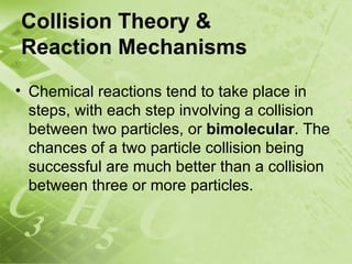 Collision Theory &
Reaction Mechanisms
• Chemical reactions tend to take place in
  steps, with each step involving a collision
  between two particles, or bimolecular. The
  chances of a two particle collision being
  successful are much better than a collision
  between three or more particles.
 