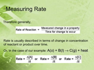 Measuring Rate

Therefore generally,




Rate is usually described in terms of change in concentration
of reactant or product over time.
Or, in the case of our example: A(s) + B(l) → C(g) + heat
 