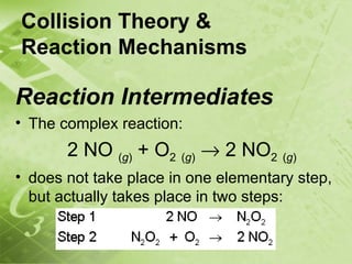 Collision Theory &
Reaction Mechanisms

Reaction Intermediates
• The complex reaction:
       2 NO (g) + O2 (g) → 2 NO2 (g)
• does not take place in one elementary step,
  but actually takes place in two steps:
 