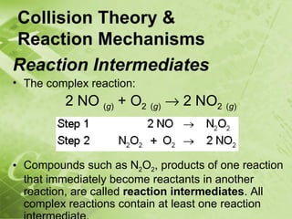 Collision Theory &
Reaction Mechanisms
Reaction Intermediates
• The complex reaction:
         2 NO (g) + O2 (g) → 2 NO2 (g)



• Compounds such as N2O2, products of one reaction
  that immediately become reactants in another
  reaction, are called reaction intermediates. All
  complex reactions contain at least one reaction
 