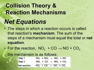 Collision Theory &
Reaction Mechanisms
Net Equations
• The steps in which a reaction occurs is called
  that reaction's mechanism. The sum of the
  steps of a mechanism must equal the total or net
  equation.
• For the reaction, NO2 + CO → NO + CO2
 the mechanism is as follows:
 