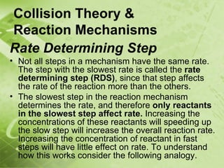 Collision Theory &
Reaction Mechanisms
Rate Determining Step
• Not all steps in a mechanism have the same rate.
  The step with the slowest rate is called the rate
  determining step (RDS), since that step affects
  the rate of the reaction more than the others.
• The slowest step in the reaction mechanism
  determines the rate, and therefore only reactants
  in the slowest step affect rate. Increasing the
  concentrations of these reactants will speeding up
  the slow step will increase the overall reaction rate.
  Increasing the concentration of reactant in fast
  steps will have little effect on rate. To understand
  how this works consider the following analogy.
 