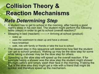 Collision Theory &
    Reaction Mechanisms
Rate Determining Step
•   A student has to get to school in the morning, after having a good
    night's sleep in his own bed. The student might perform the following
    tasks (steps) in order to get to school (overall reaction)?
•   Sleeping in bed (reactant) --------> Arriving at school (product)
     –   wake up
     –   uses the washroom to clean up and have a shower.
     –   have breakfast
     –   walk, ride with family or friends or take the bus to school
•   The slowest step in this sequence will determine how fast the student
    can get to school (product). Waking up may be the slow step for some
    while taking a shower may be the slow step for others.
•   Speeding up the slow step will speed up the overall reaction. If for
    example taking a shower was the slow step the student might shower
    the night before and simply wash their face in the morning. If taking the
    bus is the slow step they might get a ride with a friend that might be
    quicker and therefore speed up the mechanism.
 