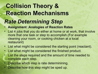 Collision Theory &
 Reaction Mechanisms
Rate Determining Step
• Assignment :Analogies of Reaction Rates
• List 4 jobs that you do either at home or at work, that involve
  more that one task or step to accomplish.(For example
  cleaning your room, or cooking chicken at a local
  restaurant)
• List what might be considered the starting point (reactant).
• List what might be considered the finished product.
• List the steps required and the amount of time needed to
  complete each step.
• Describe which step is rate determinining.
• Describe how this step might be sped up.
 