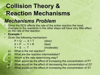 Collision Theory &
    Reaction Mechanisms
Mechanisms Problem
•   Since the RDS affects the rate of the entire reaction the most,
    changes to the reactants in the other steps will have very little effect
    on the rate of the reaction.
•   Example 1
•   Given the following mechanism:
         P+Q → X+T                (slow)
         X+P → Y+R                (fast)
         Y+S → T                  (moderate)
    a) What is the net reaction?
    b) What are the reaction intermediates?
    c) Which is the rate determining step?
    d) What would be the effect of increasing the concentration of P?
    e) What would be the effect of decreasing the concentration of Q?
    f)   What would be the effect of increasing the concentration of S?
 