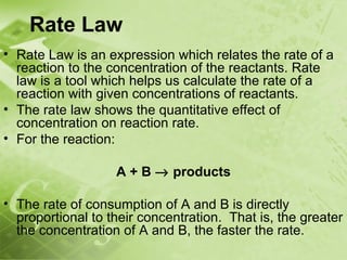 Rate Law
• Rate Law is an expression which relates the rate of a
  reaction to the concentration of the reactants. Rate
  law is a tool which helps us calculate the rate of a
  reaction with given concentrations of reactants.
• The rate law shows the quantitative effect of
  concentration on reaction rate.
• For the reaction:

                   A + B → products

• The rate of consumption of A and B is directly
  proportional to their concentration. That is, the greater
  the concentration of A and B, the faster the rate.
 