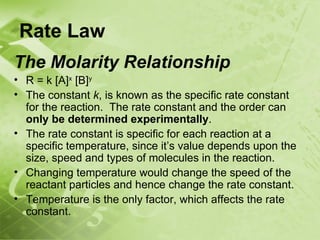 Rate Law
The Molarity Relationship
• R = k [A]x [B]y
• The constant k, is known as the specific rate constant
  for the reaction. The rate constant and the order can
  only be determined experimentally.
• The rate constant is specific for each reaction at a
  specific temperature, since it’s value depends upon the
  size, speed and types of molecules in the reaction.
• Changing temperature would change the speed of the
  reactant particles and hence change the rate constant.
• Temperature is the only factor, which affects the rate
  constant.
 