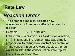 Rate Law
Reaction Order
• The order of a reaction indicates how
  concentration of reactants affects the rate of a
  reaction.
• Example,         A → products,
• If the order of a reaction is a first order reaction,
  x = 1, this means the reaction rate was directly
  proportional to changes in reactant concentration.
   If the concentration of A were doubled, the rate
  would double. If the concentration were tripled,
  the rate would triple, etc.
 