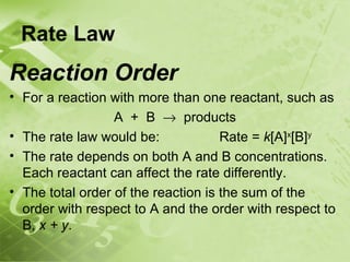 Rate Law
Reaction Order
• For a reaction with more than one reactant, such as
                  A + B → products
• The rate law would be:             Rate = k[A]x[B]y
• The rate depends on both A and B concentrations.
  Each reactant can affect the rate differently.
• The total order of the reaction is the sum of the
  order with respect to A and the order with respect to
  B, x + y.
 