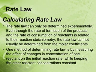 Rate Law
Calculating Rate Law
• The rate law can only be determined experimentally.
  Even though the rate of formation of the products
  and the rate of consumption of reactants is related
  to their reaction stoichiometry, the rate law cannot
  usually be determined from the molar coefficients.
• One method of determining rate law is by measuring
  the effect of changes in concentration of one
  reactant on the initial reaction rate, while keeping
  the other reactant concentrations constant.
 