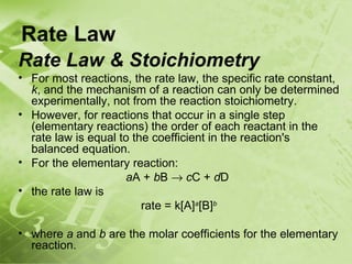 Rate Law
Rate Law & Stoichiometry
• For most reactions, the rate law, the specific rate constant,
  k, and the mechanism of a reaction can only be determined
  experimentally, not from the reaction stoichiometry.
• However, for reactions that occur in a single step
  (elementary reactions) the order of each reactant in the
  rate law is equal to the coefficient in the reaction's
  balanced equation.
• For the elementary reaction:
                     aA + bB → cC + dD
• the rate law is
                         rate = k[A]a[B]b

• where a and b are the molar coefficients for the elementary
  reaction.
 