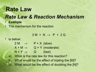 Rate Law
Rate Law & Reaction Mechanism
• Example
• The mechanism for the reaction

                  3M + N → P + 2Q
• is below:
       2M →        P + X (slow)
       X+M→        Q + Y (moderate)
       N+Y →       Q      (fast)
  a) What is the rate law for this reaction?
  b) What would be the effect of tripling the [M]?
  c) What would be the effect of doubling the [N]?
 