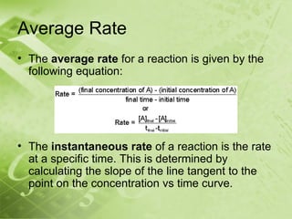 Average Rate
• The average rate for a reaction is given by the
  following equation:




• The instantaneous rate of a reaction is the rate
  at a specific time. This is determined by
  calculating the slope of the line tangent to the
  point on the concentration vs time curve.
 