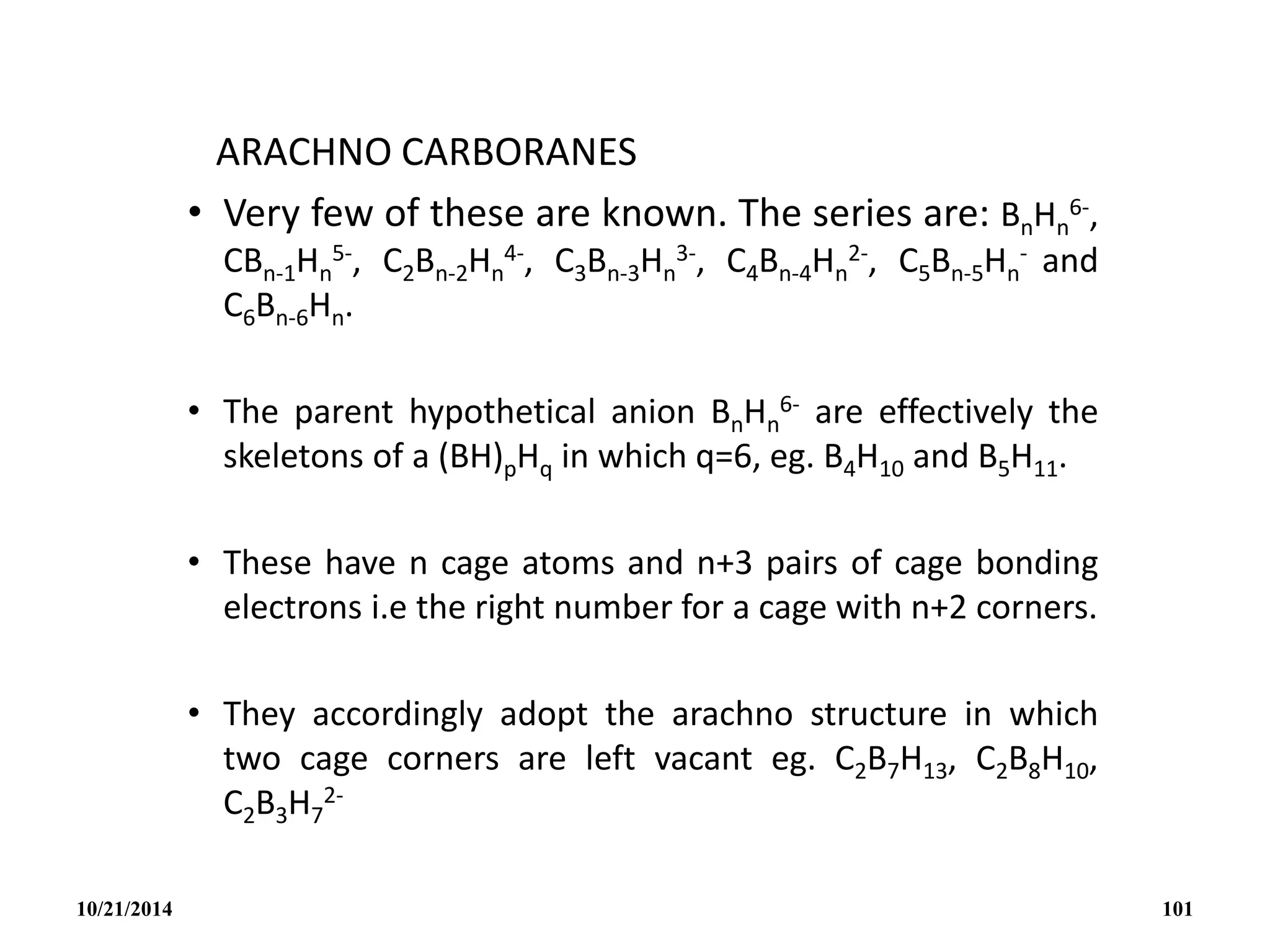 ARACHNO CARBORANES
• Very few of these are known. The series are: BnHn
6-,
CBn-1Hn
5-, C2Bn-2Hn
4-, C3Bn-3Hn
3-, C4Bn-4Hn
2-, C5Bn-5Hn
- and
C6Bn-6Hn.
• The parent hypothetical anion BnHn
6- are effectively the
skeletons of a (BH)pHq in which q=6, eg. B4H10 and B5H11.
• These have n cage atoms and n+3 pairs of cage bonding
electrons i.e the right number for a cage with n+2 corners.
• They accordingly adopt the arachno structure in which
two cage corners are left vacant eg. C2B7H13, C2B8H10,
C2B3H7
2-
10/21/2014 101
 