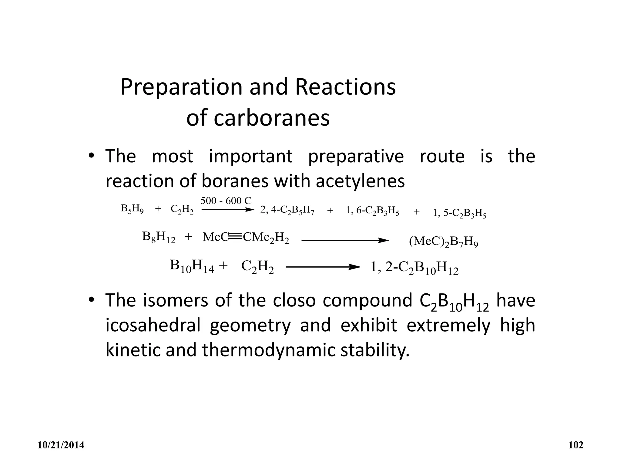 Preparation and Reactions
of carboranes
• The most important preparative route is the
reaction of boranes with acetylenes
• The isomers of the closo compound C2B10H12 have
icosahedral geometry and exhibit extremely high
kinetic and thermodynamic stability.
10/21/2014 102
 