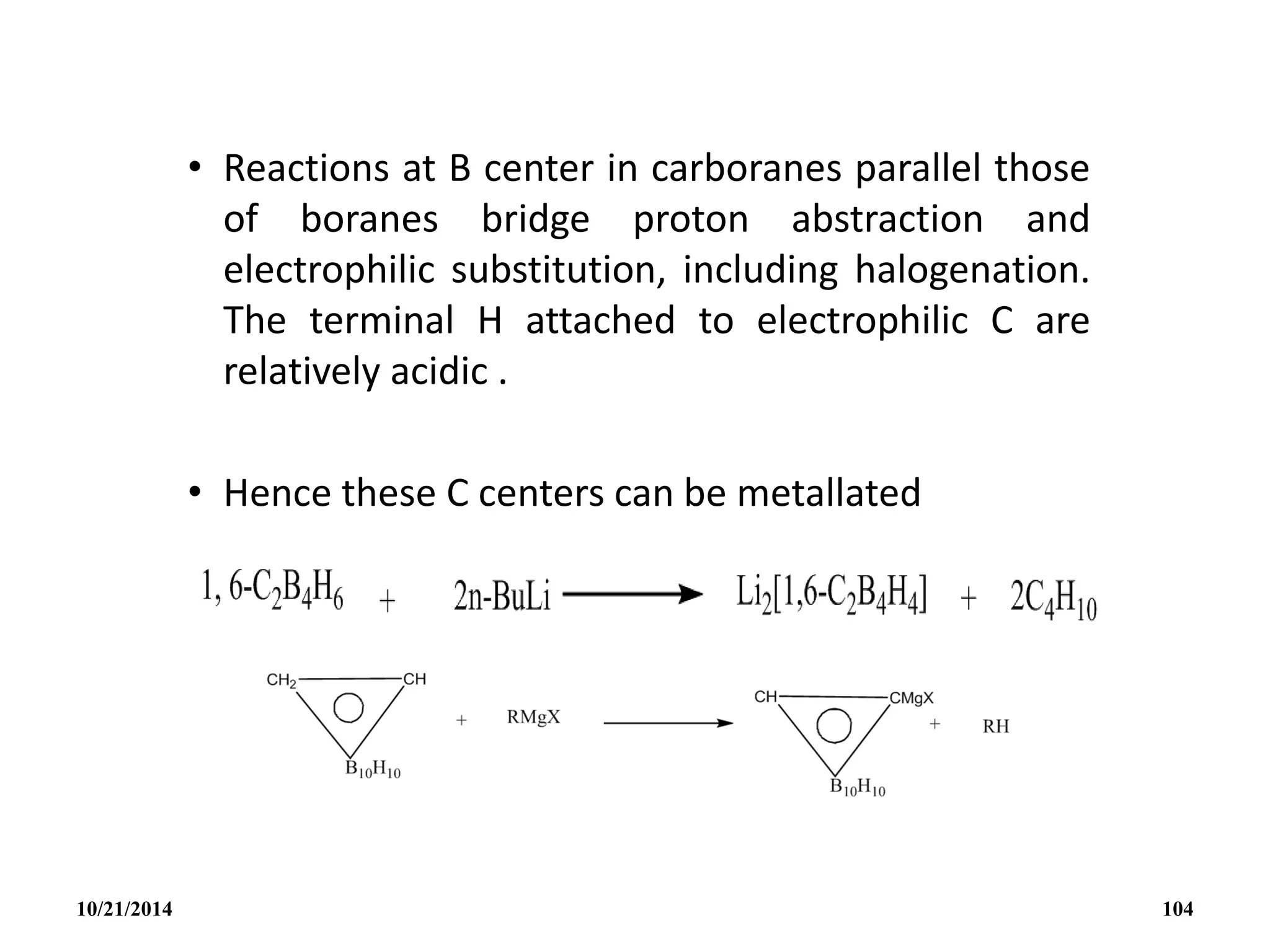 • Reactions at B center in carboranes parallel those
of boranes bridge proton abstraction and
electrophilic substitution, including halogenation.
The terminal H attached to electrophilic C are
relatively acidic .
• Hence these C centers can be metallated
10/21/2014 104
 