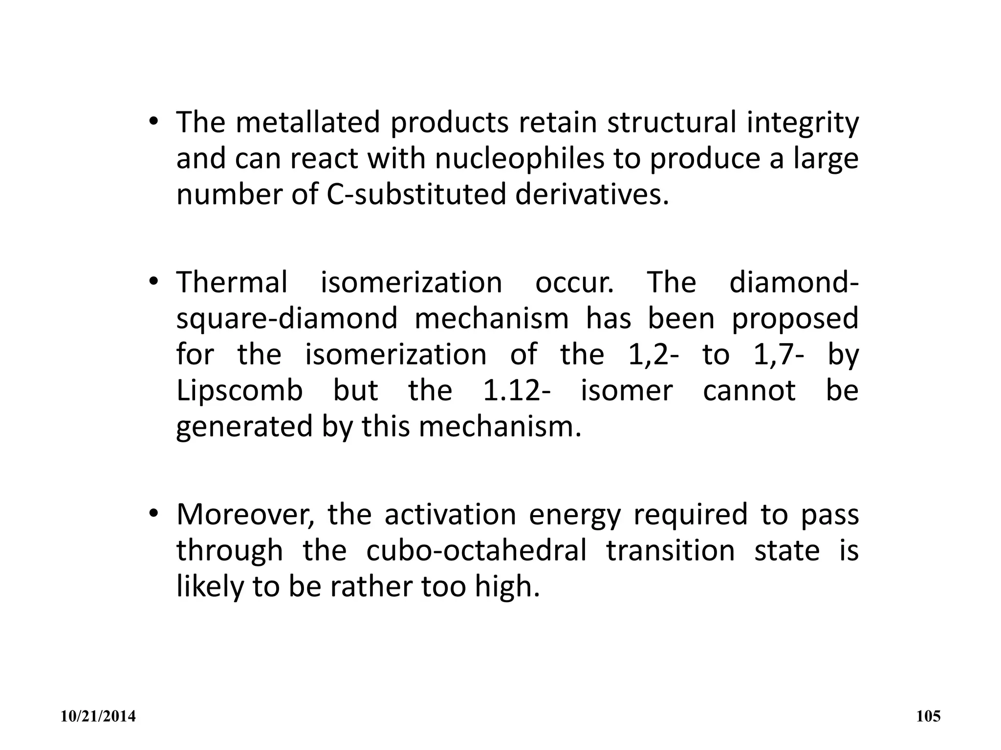 • The metallated products retain structural integrity
and can react with nucleophiles to produce a large
number of C-substituted derivatives.
• Thermal isomerization occur. The diamond-
square-diamond mechanism has been proposed
for the isomerization of the 1,2- to 1,7- by
Lipscomb but the 1.12- isomer cannot be
generated by this mechanism.
• Moreover, the activation energy required to pass
through the cubo-octahedral transition state is
likely to be rather too high.
10/21/2014 105
 